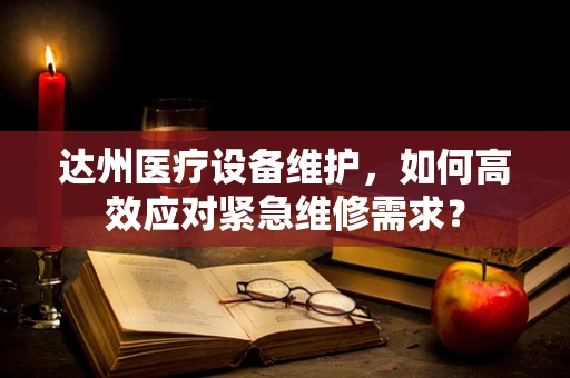 达州医疗设备维护，如何高效应对紧急维修需求？