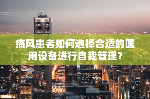 痛风患者如何选择合适的医用设备进行自我管理？
