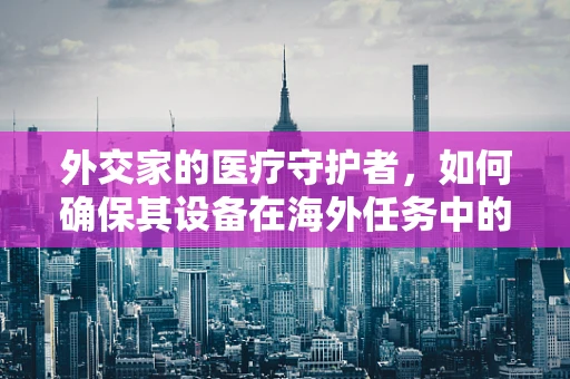 外交家的医疗守护者，如何确保其设备在海外任务中的高效运行？