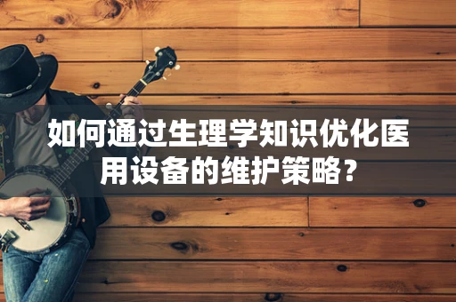 如何通过生理学知识优化医用设备的维护策略？