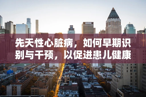 先天性心脏病，如何早期识别与干预，以促进患儿健康成长？