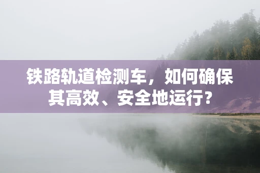 铁路轨道检测车，如何确保其高效、安全地运行？