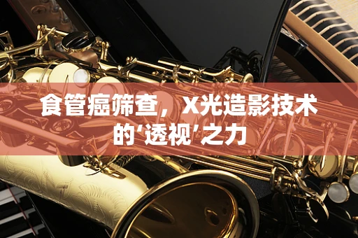 食管癌筛查，X光造影技术的‘透视’之力