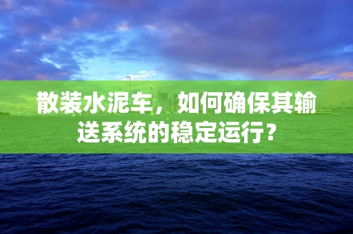 散装水泥车，如何确保其输送系统的稳定运行？