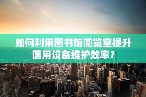 如何利用图书馆阅览室提升医用设备维护效率？