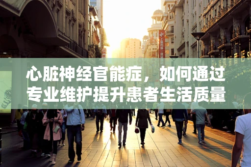 心脏神经官能症，如何通过专业维护提升患者生活质量？