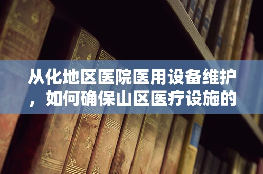 从化地区医院医用设备维护，如何确保山区医疗设施的持续高效运行？