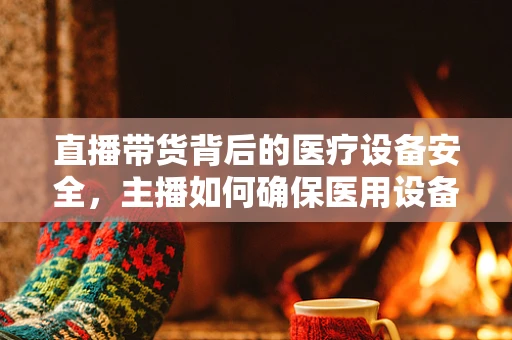 直播带货背后的医疗设备安全，主播如何确保医用设备无虞？