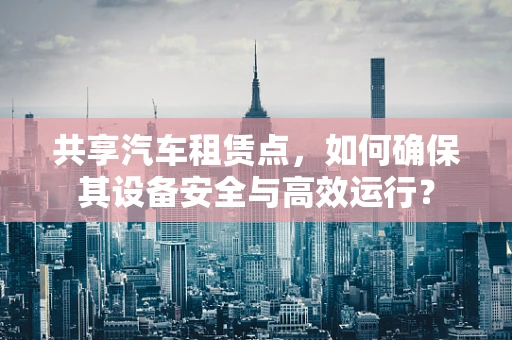 共享汽车租赁点，如何确保其设备安全与高效运行？
