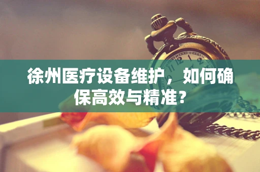 徐州医疗设备维护，如何确保高效与精准？