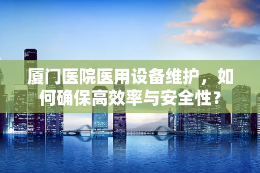 厦门医院医用设备维护，如何确保高效率与安全性？