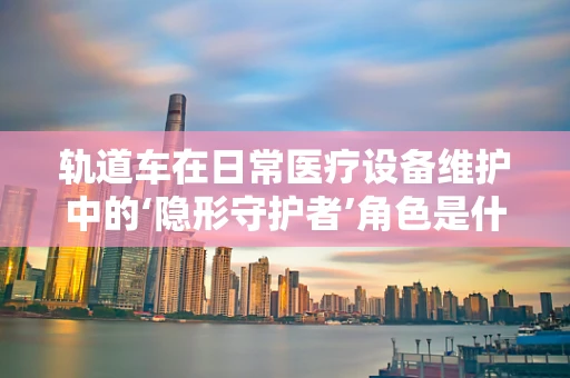 轨道车在日常医疗设备维护中的‘隐形守护者’角色是什么？
