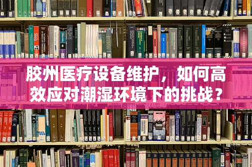 胶州医疗设备维护，如何高效应对潮湿环境下的挑战？