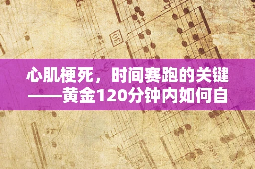 心肌梗死，时间赛跑的关键——黄金120分钟内如何自救与求救？