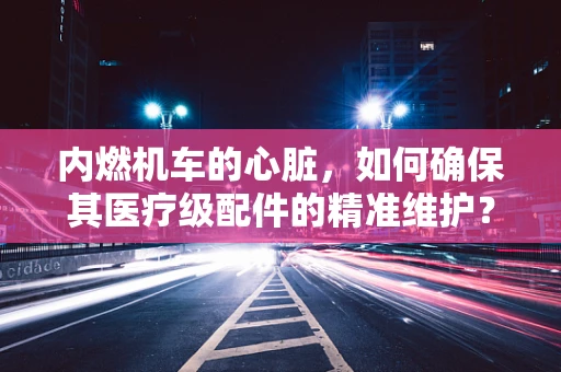 内燃机车的心脏，如何确保其医疗级配件的精准维护？
