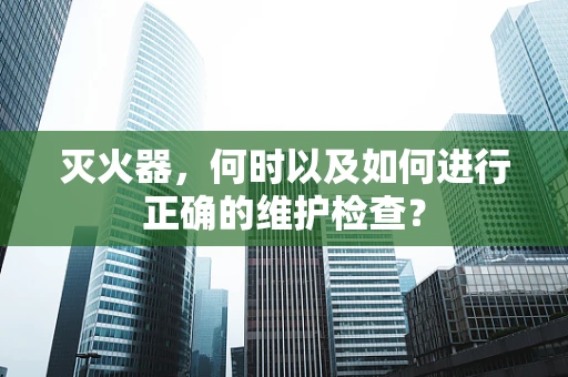 灭火器，何时以及如何进行正确的维护检查？
