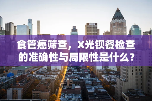 食管癌筛查，X光钡餐检查的准确性与局限性是什么？