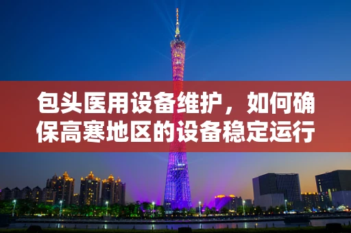 包头医用设备维护，如何确保高寒地区的设备稳定运行？