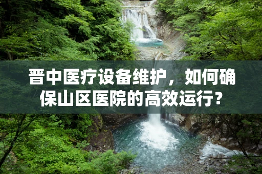 晋中医疗设备维护，如何确保山区医院的高效运行？