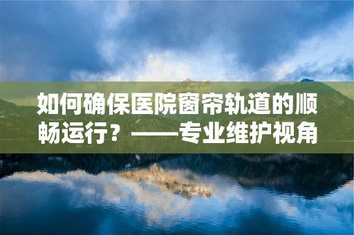 如何确保医院窗帘轨道的顺畅运行？——专业维护视角下的关键考量