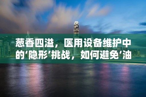 葱香四溢，医用设备维护中的‘隐形’挑战，如何避免‘油渍’侵入？