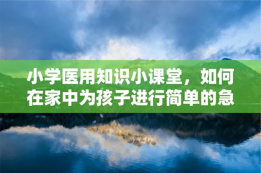 小学医用知识小课堂，如何在家中为孩子进行简单的急救措施？