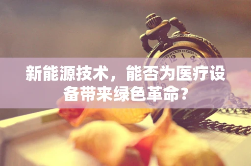 新能源技术，能否为医疗设备带来绿色革命？