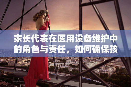 家长代表在医用设备维护中的角色与责任，如何确保孩子安全？