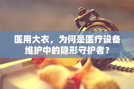 医用大衣，为何是医疗设备维护中的隐形守护者？