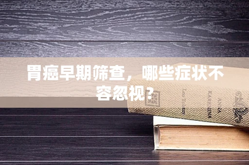 胃癌早期筛查，哪些症状不容忽视？