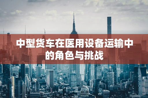 中型货车在医用设备运输中的角色与挑战