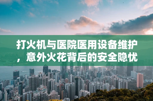 打火机与医院医用设备维护，意外火花背后的安全隐忧？