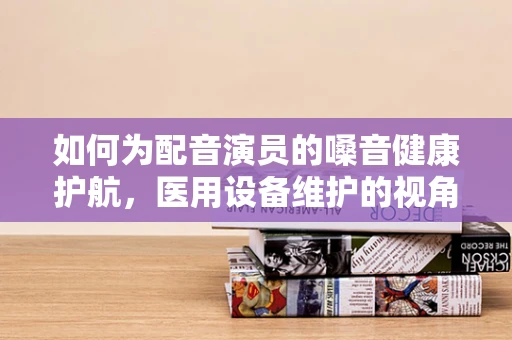如何为配音演员的嗓音健康护航，医用设备维护的视角