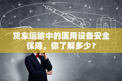 货车运输中的医用设备安全保障，你了解多少？