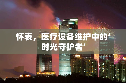 怀表，医疗设备维护中的‘时光守护者’
