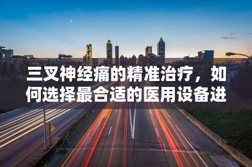 三叉神经痛的精准治疗，如何选择最合适的医用设备进行日常维护？