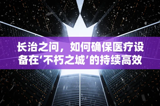 长治之问，如何确保医疗设备在‘不朽之城’的持续高效运行？