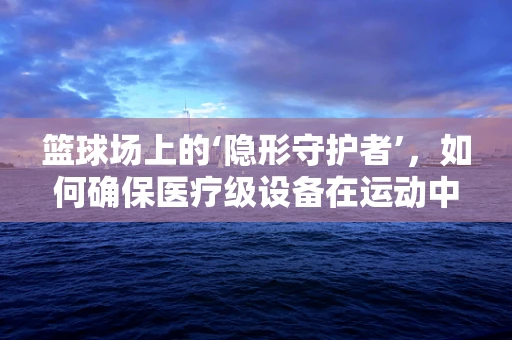 篮球场上的‘隐形守护者’，如何确保医疗级设备在运动中的安全？
