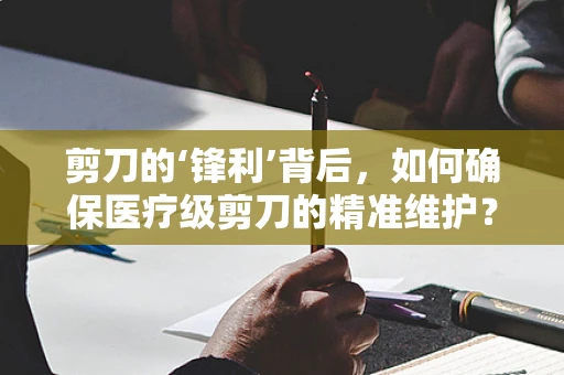 剪刀的‘锋利’背后，如何确保医疗级剪刀的精准维护？