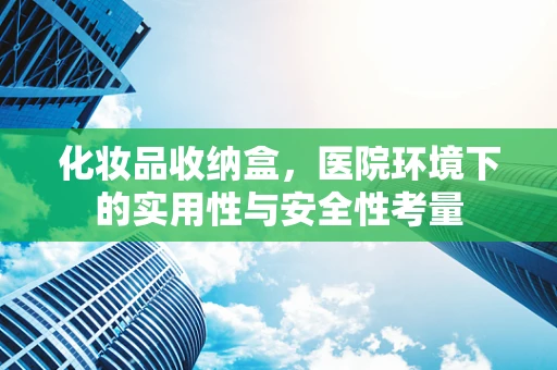 化妆品收纳盒，医院环境下的实用性与安全性考量