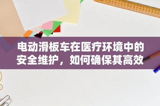 电动滑板车在医疗环境中的安全维护，如何确保其高效且无风险地服务于患者？