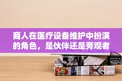 商人在医疗设备维护中扮演的角色，是伙伴还是旁观者？