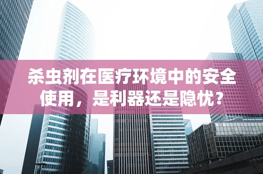 杀虫剂在医疗环境中的安全使用，是利器还是隐忧？