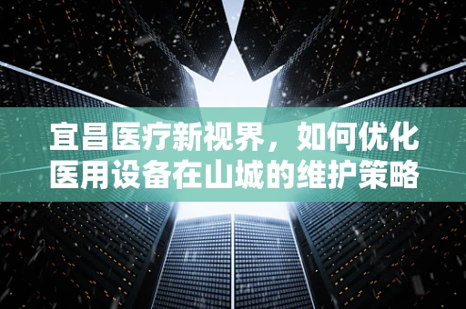 宜昌医疗新视界，如何优化医用设备在山城的维护策略？