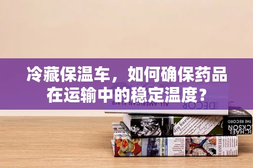 冷藏保温车，如何确保药品在运输中的稳定温度？