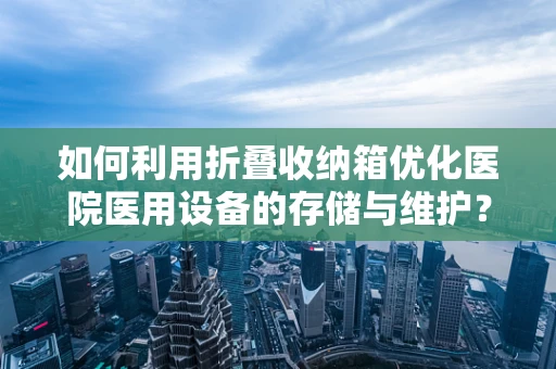 如何利用折叠收纳箱优化医院医用设备的存储与维护？