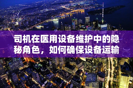 司机在医用设备维护中的隐秘角色，如何确保设备运输安全？