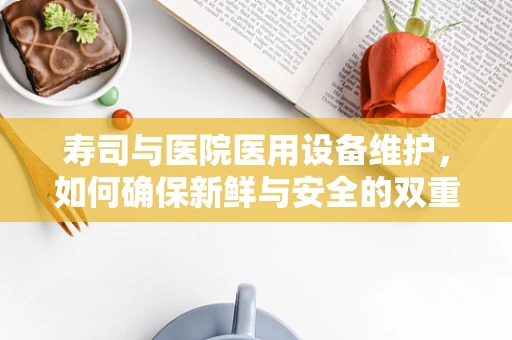 寿司与医院医用设备维护，如何确保新鲜与安全的双重保障？