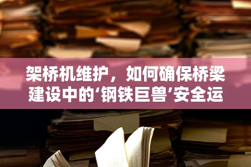 架桥机维护，如何确保桥梁建设中的‘钢铁巨兽’安全运行？