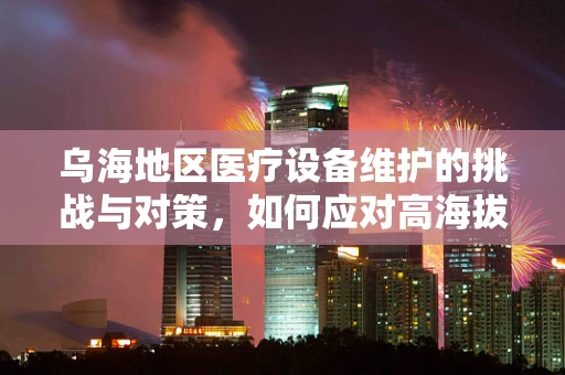 乌海地区医疗设备维护的挑战与对策，如何应对高海拔环境下的特殊需求？